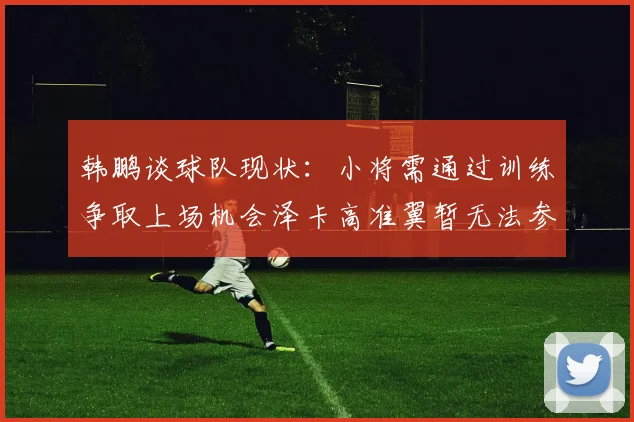 韩鹏谈球队现状：小将需通过训练争取上场机会泽卡高准翼暂无法参赛