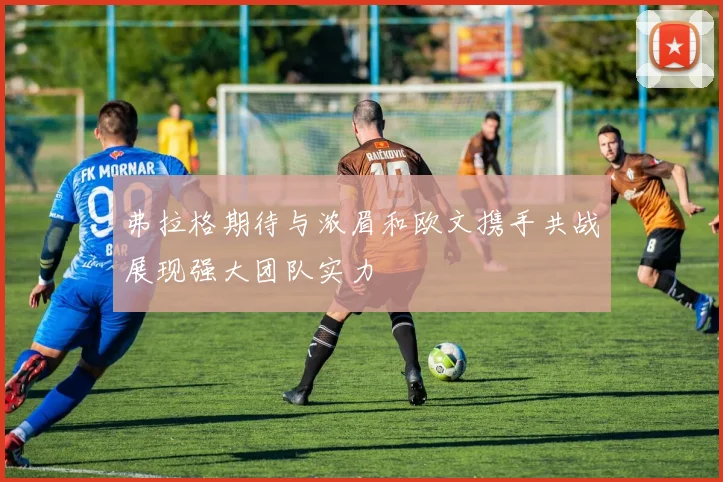 弗拉格期待与浓眉和欧文携手共战展现强大团队实力
