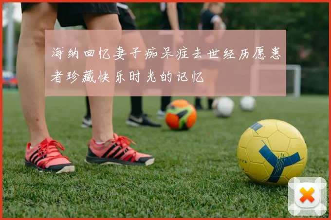 海纳回忆妻子痴呆症去世经历愿患者珍藏快乐时光的记忆