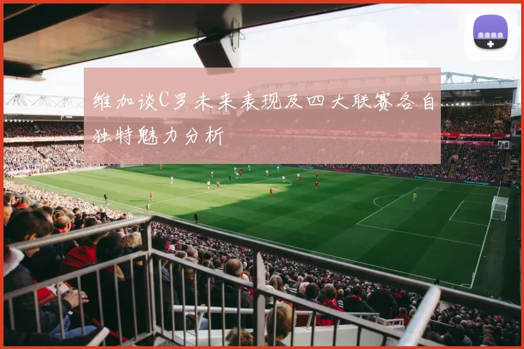 维加谈C罗未来表现及四大联赛各自独特魅力分析