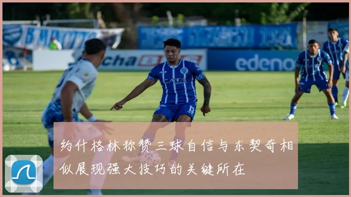 约什格林称赞三球自信与东契奇相似展现强大技巧的关键所在