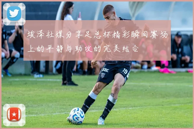 埃泽社媒分享足总杯精彩瞬间赛场上的平静与助攻的完美结合