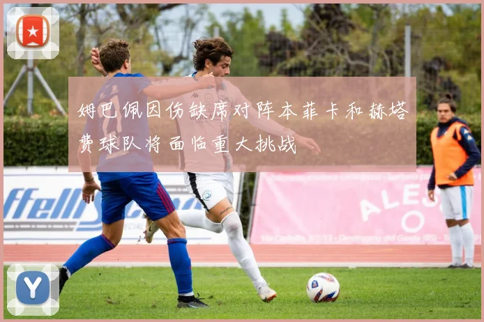 姆巴佩因伤缺席对阵本菲卡和赫塔费球队将面临重大挑战