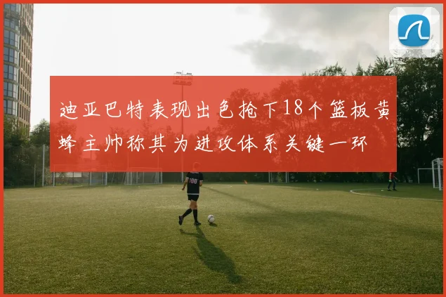 迪亚巴特表现出色抢下18个篮板黄蜂主帅称其为进攻体系关键一环