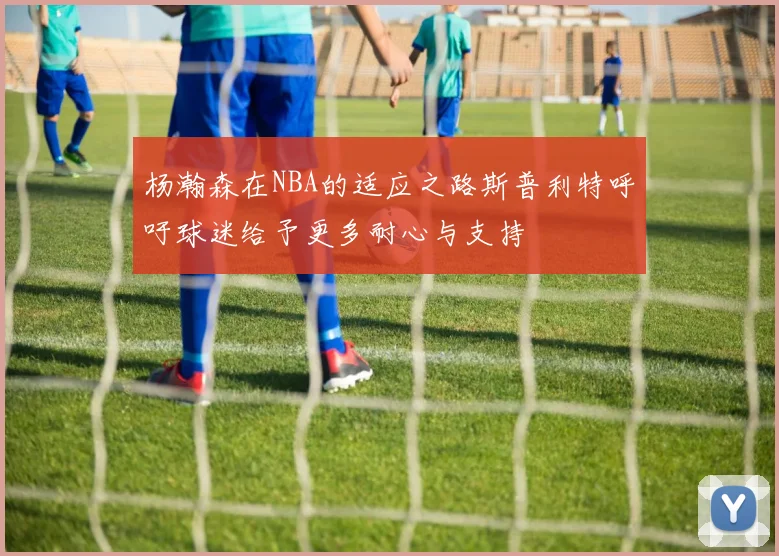 杨瀚森在NBA的适应之路斯普利特呼吁球迷给予更多耐心与支持