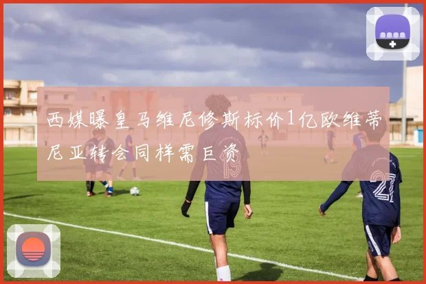 西媒曝皇马维尼修斯标价1亿欧维蒂尼亚转会同样需巨资