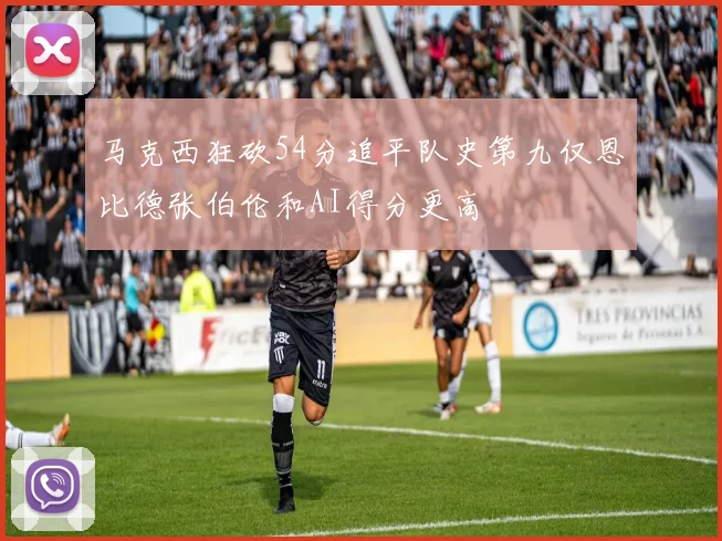 马克西狂砍54分追平队史第九仅恩比德张伯伦和AI得分更高