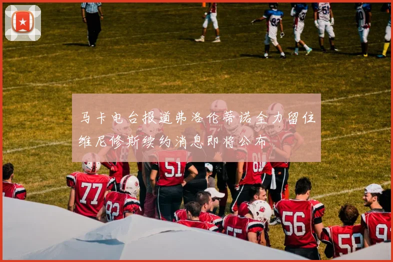 马卡电台报道弗洛伦蒂诺全力留住维尼修斯续约消息即将公布