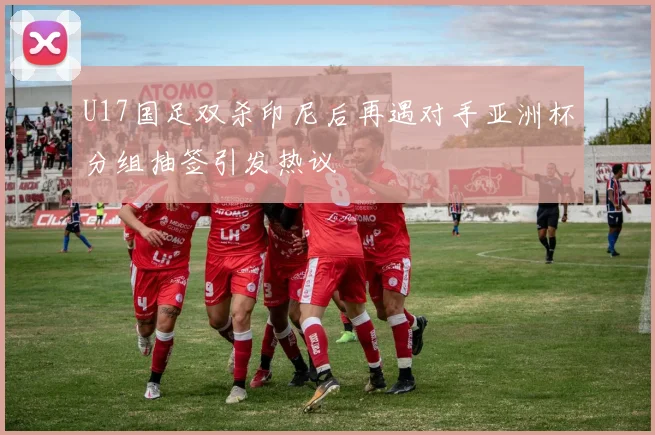 U17国足双杀印尼后再遇对手亚洲杯分组抽签引发热议