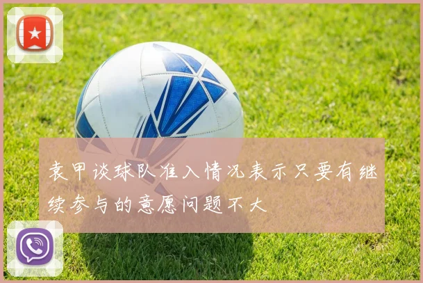 袁甲谈球队准入情况表示只要有继续参与的意愿问题不大