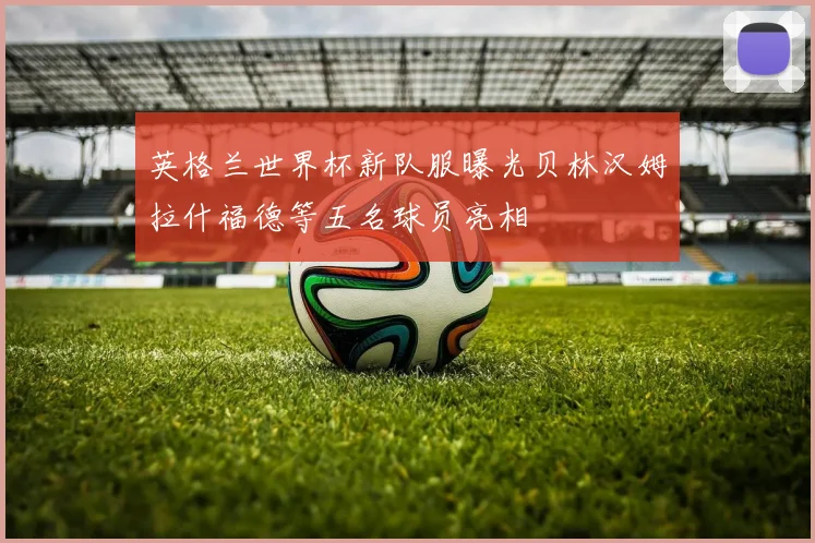 英格兰世界杯新队服曝光贝林汉姆拉什福德等五名球员亮相