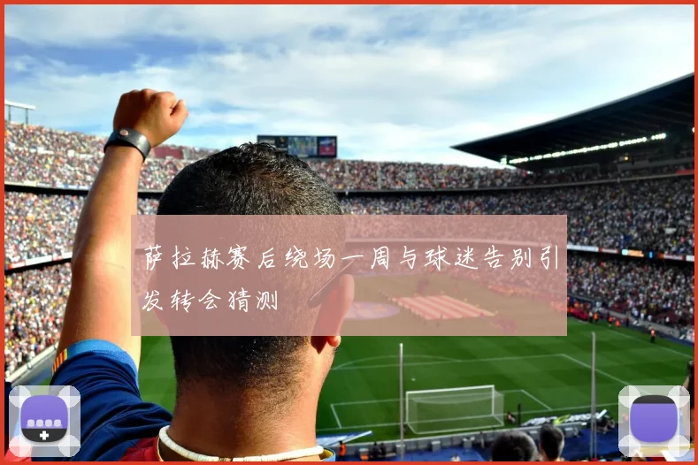 萨拉赫赛后绕场一周与球迷告别引发转会猜测