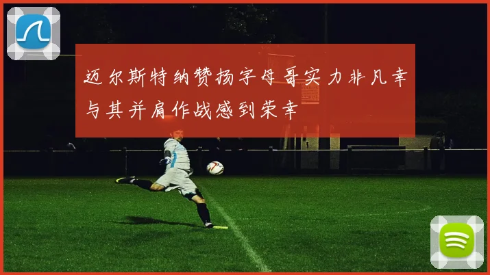 迈尔斯特纳赞扬字母哥实力非凡幸与其并肩作战感到荣幸