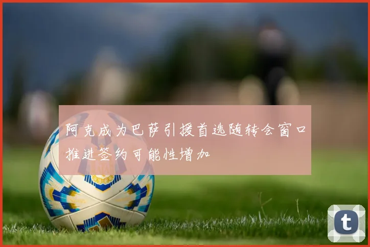 阿克成为巴萨引援首选随转会窗口推进签约可能性增加