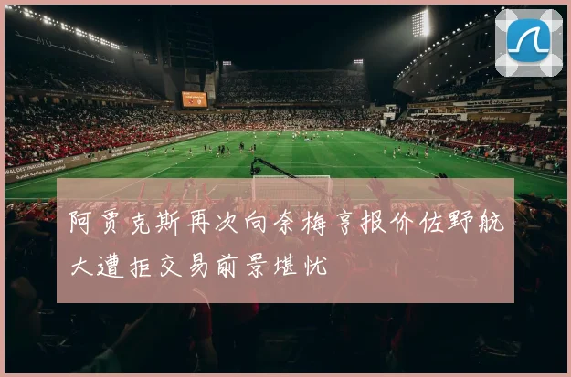 阿贾克斯再次向奈梅亨报价佐野航大遭拒交易前景堪忧