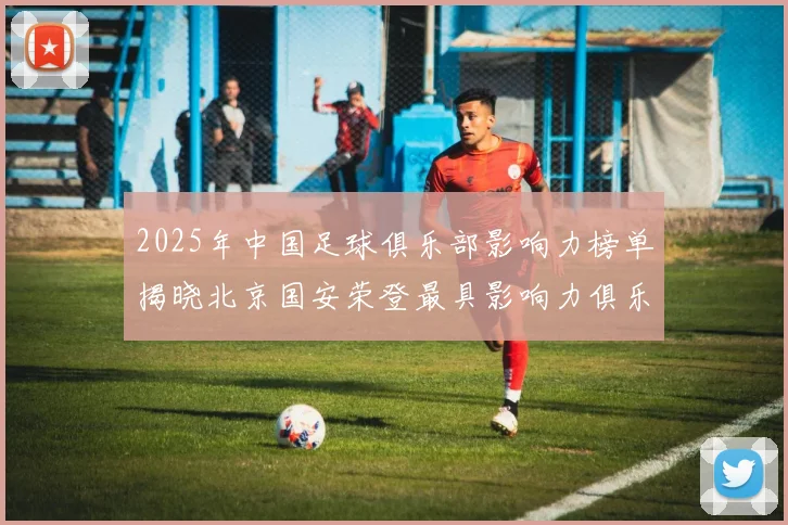 2025年中国足球俱乐部影响力榜单揭晓北京国安荣登最具影响力俱乐部榜首