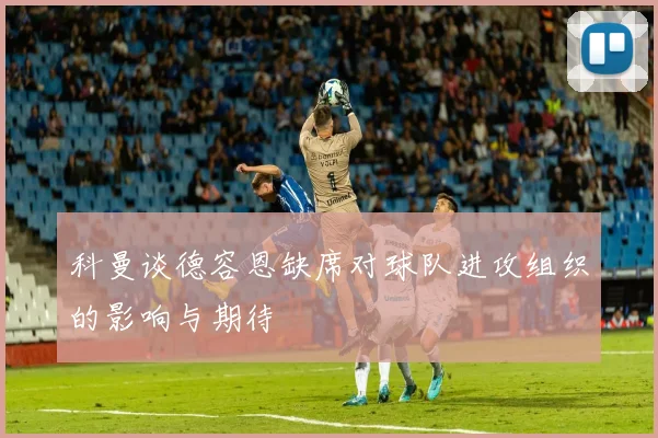 科曼谈德容恩缺席对球队进攻组织的影响与期待