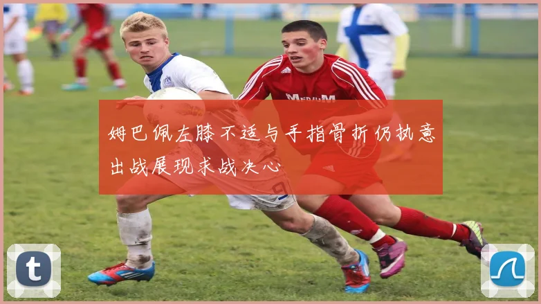 姆巴佩左膝不适与手指骨折仍执意出战展现求战决心