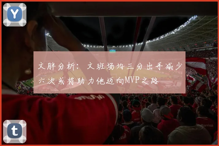 文胖分析：文班场均三分出手减少六次或将助力他迈向MVP之路