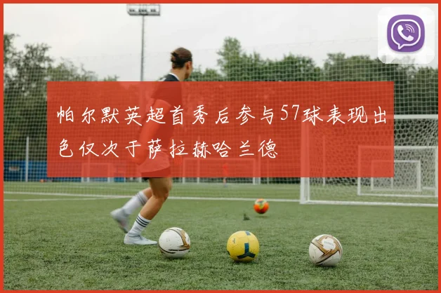 帕尔默英超首秀后参与57球表现出色仅次于萨拉赫哈兰德