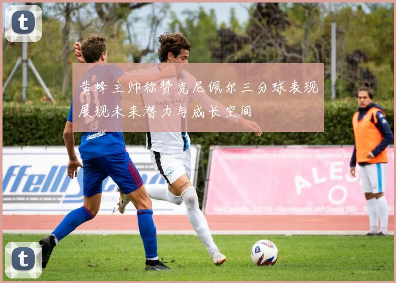 黄蜂主帅称赞克尼佩尔三分球表现展现未来潜力与成长空间