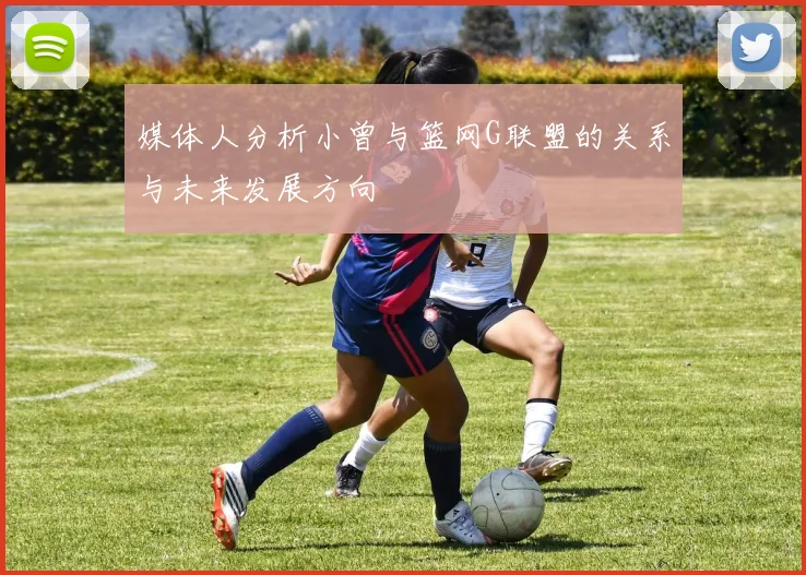 媒体人分析小曾与篮网G联盟的关系与未来发展方向