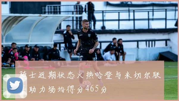 骑士近期状态火热哈登与米切尔联手助力场均得分465分