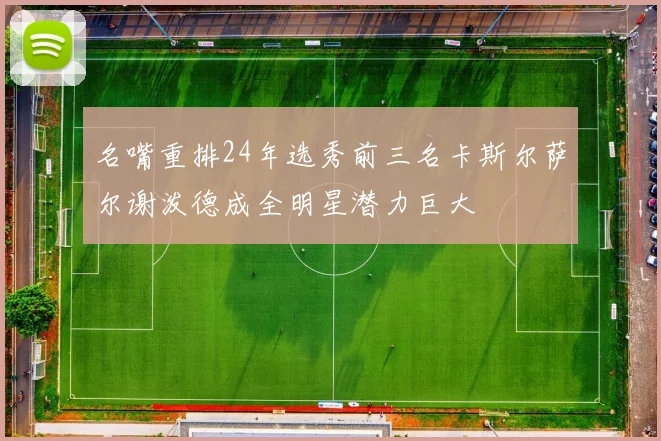 名嘴重排24年选秀前三名卡斯尔萨尔谢泼德成全明星潜力巨大
