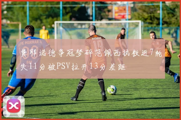 费耶诺德争冠梦碎范佩西执教近7轮失11分被PSV拉开13分差距
