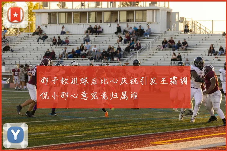 邵子钦进球后比心庆祝引发王霜调侃小邵心意究竟归属谁