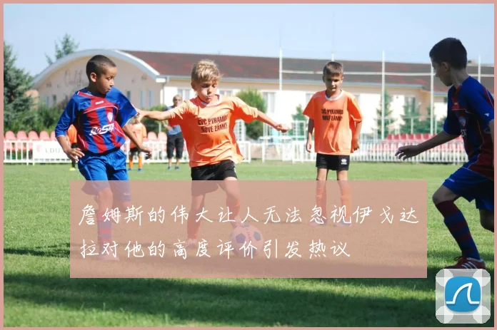 詹姆斯的伟大让人无法忽视伊戈达拉对他的高度评价引发热议