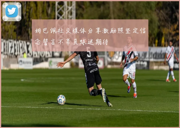 姆巴佩社交媒体分享激励照坚定信念誓言不辜负球迷期待
