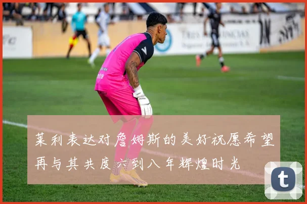 莱利表达对詹姆斯的美好祝愿希望再与其共度六到八年辉煌时光