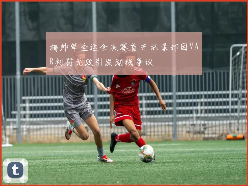 梅帅军全运会决赛首开记录却因VAR判罚无效引发划线争议