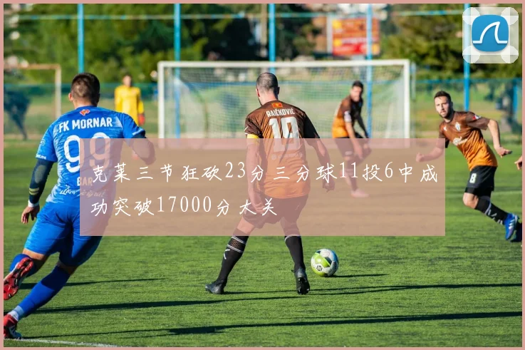 克莱三节狂砍23分三分球11投6中成功突破17000分大关