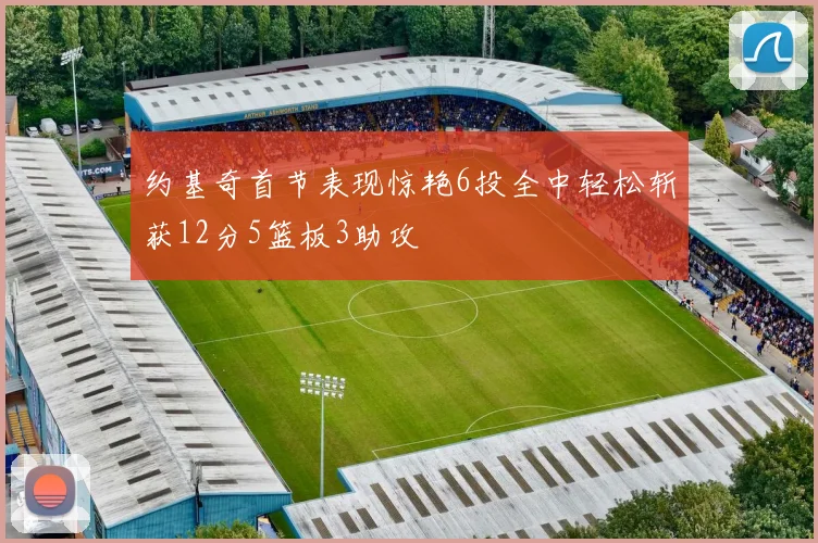 约基奇首节表现惊艳6投全中轻松斩获12分5篮板3助攻