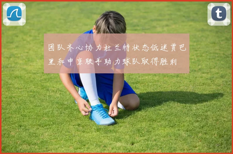 团队齐心协力杜兰特状态低迷贾巴里和申京联手助力球队取得胜利