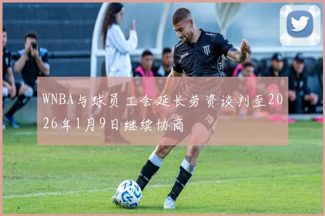WNBA与球员工会延长劳资谈判至2026年1月9日继续协商