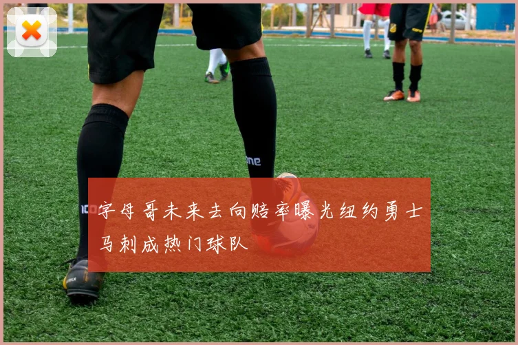字母哥未来去向赔率曝光纽约勇士马刺成热门球队