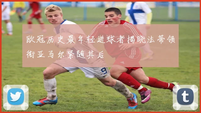 欧冠历史最年轻进球者揭晓法蒂领衔亚马尔紧随其后